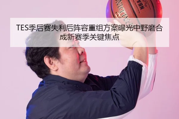 TES季后赛失利后阵容重组方案曝光中野磨合成新赛季关键焦点