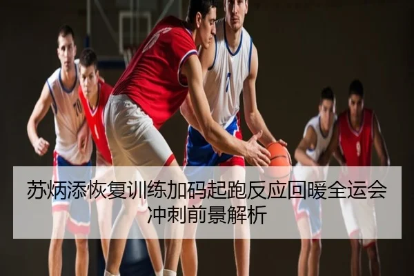苏炳添恢复训练加码起跑反应回暖全运会冲刺前景解析